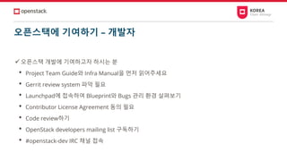 오픈스택에 기여하기 – 개발자
✓오픈스택 개발에 기여하고자 하시는 분
• Project Team Guide와 Infra Manual을 먼저 읽어주세요
• Gerrit review system 파악 필요
• Launchpad에 접속하여 Blueprint와 Bugs 관리 환경 살펴보기
• Contributor License Agreement 동의 필요
• Code review하기
• OpenStack developers mailing list 구독하기
• #openstack-dev IRC 채널 접속
 