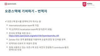 오픈스택에 기여하기 – 번역자
✓오픈스택 문서를 번역하고자 하시는 분
• Internationalization team에 가입
• 약 22개국의 localization team에 참가(한국 포함)
• 한국어 번역을 위한 문서 :
https://wiki.openstack.org/wiki/I18nTeam/team/ko_KR
• Zanata 라는 번역 플랫폼을 이용하여 손쉽게 문장 및 단어를 번역
• 번역자와 리뷰어 두 부분이 존재
• 현재 사용하고 있는 오픈스택 모든 버전의 한글화가 contributor들의
번역으로 탄생
 