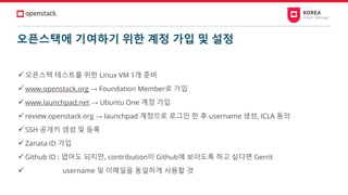 오픈스택에 기여하기 위한 계정 가입 및 설정
✓오픈스택 테스트를 위한 Linux VM 1개 준비
✓www.openstack.org → Foundation Member로 가입
✓www.launchpad.net → Ubuntu One 계정 가입
✓review.openstack.org → launchpad 계정으로 로그인 한 후 username 생성, ICLA 동의
✓SSH 공개키 생성 및 등록
✓Zanata ID 가입
✓Github ID : 없어도 되지만, contribution이 Github에 보이도록 하고 싶다면 Gerrit
✓ username 및 이메일을 동일하게 사용할 것
 