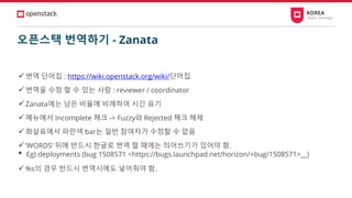 오픈스택 번역하기 - Zanata
✓번역 단어집 : https://wiki.openstack.org/wiki/단어집
✓번역을 수정 할 수 있는 사람 : reviewer / coordinator
✓Zanata에는 남은 비율에 비례하여 시간 표기
✓메뉴에서 Incomplete 체크 -> Fuzzy와 Rejected 체크 해제
✓화살표에서 파란색 bar는 일반 참여자가 수정할 수 없음
✓‘WORDS’ 뒤에 반드시 한글로 번역 할 때에는 띄어쓰기가 있어야 함.
• Eg) deployments (bug 1508571 <https://bugs.launchpad.net/horizon/+bug/1508571>__)
✓%s의 경우 반드시 번역시에도 넣어줘야 함.
 