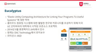 Eucalyptus
• “Elastic Utility Computing Architecture for Linking Your Programs To Useful
Systems” 에 대한 약어
• 클라우드 컴퓨팅 시스템에 대한 활발한 연구와 커뮤니티를 조성하기 위해 미국
UC 산타바바라 대학에서 시작된 오픈소스 프로젝트
• 2014년 9월 휴렛펙커드 (HP)에서 인수
• 현재는 DXC Technology에서 유지보수
• 라이선스: BSD
 