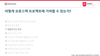 어떻게 오픈스택 프로젝트에 기여할 수 있는가?
✓클라우드를 구축하는 분이시라면
✓멘토링과 멘티
✓개발자이신 경우
✓테스터이신 경우
✓시큐리티 분야에서 활동하시는 경우
✓문서 분야에서 활동하시는 경우
✓UX에 관심이 있으신 디자이너
✓번역에 관심이 있으신 경우
✓커뮤니티 빌더 이신 경우
Source : https://wiki.openstack.org/wiki/How_To_Contribute
 