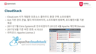 CloudStack
• Cloud.com 사가 개발한 오픈소스 클라우드 환경 구축 소프트웨어
• GUI 기반 관리 콘솔, 멀티 하이퍼바이저, 소프트웨어 방화벽, 로드밸런서를 기본
제공
• 2011년 7월 Citrix Systems로 인수되었다가 2012년 4월 Apache 재단에 Donate
• 2017년 8월 기준 버전 번호: 4.10.0.0
• 라이선스: Apache License 2
 
