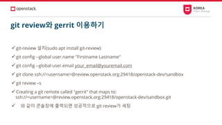 git review와 gerrit 이용하기
✓git-review 설치(sudo apt install git-review)
✓git config --global user.name "Firstname Lastname"
✓git config --global user.email your_email@youremail.com
✓git clone ssh://<username>@review.openstack.org:29418/openstack-dev/sandbox
✓git review –s
✓Creating a git remote called "gerrit" that maps to:
ssh://<username>@review.openstack.org:29418/openstack-dev/sandbox.git
✓ 와 같이 콘솔창에 출력되면 성공적으로 git review가 세팅
 