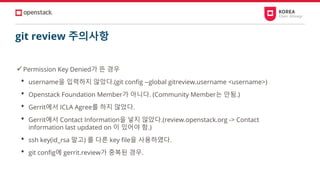 git review 주의사항
✓Permission Key Denied가 뜬 경우
• username을 입력하지 않았다.(git config --global gitreview.username <username>)
• Openstack Foundation Member가 아니다. (Community Member는 안됨.)
• Gerrit에서 ICLA Agree를 하지 않았다.
• Gerrit에서 Contact Information을 넣지 않았다.(review.openstack.org -> Contact
information last updated on 이 있어야 함.)
• ssh key(id_rsa 말고) 를 다른 key file을 사용하였다.
• git config에 gerrit.review가 중복된 경우.
 