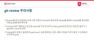 git review 주의사항
✓branch를 따서 작업하던 도중 다른 사람의 commit이 올라오면 rebase를 통해서 master를 갱신해준
다음 push를 해주어야 함
✓commit 여러 개를 하고 싶으면 amend로 무조건 하거나 cherry pick으로 댕겨서 작업 후 올리기. 1
work에 1 commit 원칙
✓review에서 문제가 발생하여 patch set 2, 3을 해야하는 경우, 해당 커밋을 지우지 말고 그 상태에서
수정하여 push
 