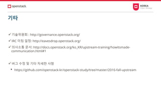 기타
✓기술위원회 : http://governance.openstack.org/
✓IRC 미팅 일정: http://eavesdrop.openstack.org/
✓의사소통 문서: http://docs.openstack.org/ko_KR/upstream-training/howitsmade-
communication.html#1
✓버그 수정 및 기타 자세한 사항
• https://github.com/openstack-kr/openstack-study/tree/master/2016-fall-upstream
 