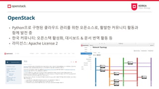 OpenStack
• Python으로 구현된 클라우드 관리를 위한 오픈소스로, 활발한 커뮤니티 활동과
함께 발전 중
• 한국 커뮤니티: 오픈스택 활성화, 대시보드 & 문서 번역 활동 등
• 라이선스: Apache License 2
 