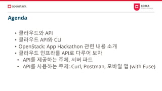 Agenda
• 클라우드와 API
• 클라우드 API와 CLI
• OpenStack: App Hackathon 관련 내용 소개
• 클라우드 인프라를 API로 다루어 보자
• API를 제공하는 주체, 서버 파트
• API를 사용하는 주체: Curl, Postman, 모바일 앱 (with Fuse)
 
