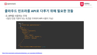 클라우드 인프라를 API로 다루기 위해 필요한 것들
• 2. API를 사용하는 주체
• (일단 인증 기본이 되는 토큰을 가져와야 API 사용이 가능)
https://docs.openstack.org/keystone/latest/api_curl_examples.html#tokens
 