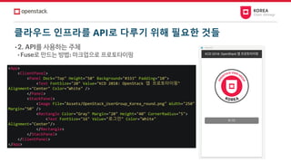클라우드 인프라를 API로 다루기 위해 필요한 것들
• 2. API를 사용하는 주체
• Fuse로 만드는 방법: 마크업으로 프로토타이핑
<App>
<ClientPanel>
<Panel Dock="Top" Height="50" Background="#333" Padding="10">
<Text FontSize="20" Value="KCD 2018: OpenStack 앱 프로토타이핑"
Alignment="Center" Color="White" />
</Panel>
<StackPanel>
<Image File="Assets/OpenStack_UserGroup_Korea_round.png" Width="250"
Margin="50" />
<Rectangle Color="Gray" Margin="20" Height="40" CornerRadius="5">
<Text FontSize="16" Value="로그인" Color="White"
Alignment="Center"/>
</Rectangle>
</StackPanel>
</ClientPanel>
</App>
 
