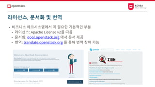 라이선스, 문서화 및 번역
• 비즈니스 에코시스템에서 꼭 필요한 기본적인 부분
• 라이선스: Apache License v2를 따름
• 문서화: docs.openstack.org 에서 문서 제공
• 번역: translate.openstack.org 를 통해 번역 참여 가능
 