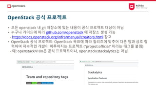 OpenStack 공식 프로젝트
• 모든 openstack 내 git 저장소에 있는 내용이 공식 프로젝트 대상이 아님
• 누구나 가이드에 따라 github.com/openstack 에 저장소 생성 가능
- https://docs.openstack.org/infra/manual/creators.html 참고
• OpenStack 공식 프로젝트: OpenStack 목표에 따라 릴리즈에 맞추어 다른 팀과 상호 협
력하여 지속적인 개발이 이루어지는 프로젝트 (“project:official” 이라는 태그를 붙임)
- 예: openstack/i18n은 공식 프로젝트이나, openstack/stackalytics는 아님
 