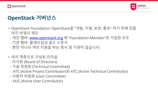 OpenStack 거버넌스
• OpenStack Foundation: OpenStack을 "개발, 지원, 보호, 홍보" 하기 위해 만들
어진 비영리 재단
- 개인 멤버: www.openstack.org 에 “Foundation Member”로 가입한 모두
- 기관 멤버: 플래티넘과 골드 스폰서
- 뿐만 아니라 여러 지원을 하는 회사 및 기관이 많습니다.
• 여러 계층으로 구성된 리더쉽
- 이사회 (Board of Directors)
- 기술 위원회 (Technical Committee)
: ATC (Active Project Contributor)와 ATC (Active Technical Contributor)
- 사용자 위원회 (User Committee)
: AUC (Active User Contributor)
 