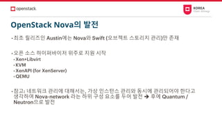 OpenStack Nova의 발전
• 최초 릴리즈인 Austin에는 Nova와 Swift (오브젝트 스토리지 관리)만 존재
• 오픈 소스 하이퍼바이저 위주로 지원 시작
• Xen+Libvirt
• KVM
• XenAPI (for XenServer)
• QEMU
• 참고: 네트워크 관리에 대해서는, 가상 인스턴스 관리와 동시에 관리되어야 한다고
생각하여 Nova-network 라는 하위 구성 요소를 두어 발전 ➔ 후에 Quantum /
Neutron으로 발전
 