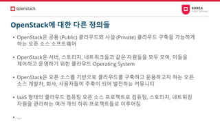 OpenStack에 대한 다른 정의들
• OpenStack은 공용 (Public) 클라우드와 사설 (Private) 클라우드 구축을 가능하게
하는 오픈 소스 소프트웨어
• OpenStack은 서버, 스토리지, 네트워크들과 같은 자원들을 모두 모아, 이들을
제어하고 운영하기 위한 클라우드 Operating System
• OpenStack은 오픈 소스를 기반으로 클라우드를 구축하고 운용하고자 하는 오픈
소스 개발자, 회사, 사용자들이 주축이 되어 발전하는 커뮤니티
• IaaS 형태의 클라우드 컴퓨팅 오픈 소스 프로젝트로 컴퓨팅, 스토리지, 네트워킹
자원을 관리하는 여러 개의 하위 프로젝트들로 이루어짐
• …
 