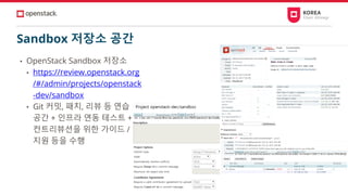 Sandbox 저장소 공간
• OpenStack Sandbox 저장소
• https://review.openstack.org
/#/admin/projects/openstack
-dev/sandbox
• Git 커밋, 패치, 리뷰 등 연습
공간 + 인프라 연동 테스트 +
컨트리뷰션을 위한 가이드 /
지원 등을 수행
 