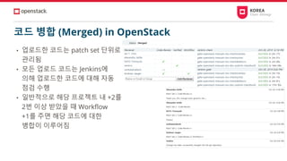 코드 병합 (Merged) in OpenStack
• 업로드한 코드는 patch set 단위로
관리됨
• 모든 업로드 코드는 Jenkins에
의해 업로드한 코드에 대해 자동
점검 수행
• 일반적으로 해당 프로젝트 내 +2를
2번 이상 받았을 때 Workflow
+1를 주면 해당 코드에 대한
병합이 이루어짐
 