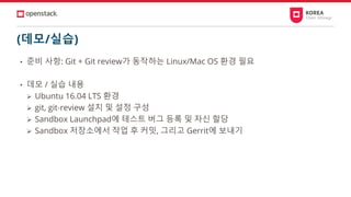 (데모/실습)
• 준비 사항: Git + Git review가 동작하는 Linux/Mac OS 환경 필요
• 데모 / 실습 내용
➢ Ubuntu 16.04 LTS 환경
➢ git, git-review 설치 및 설정 구성
➢ Sandbox Launchpad에 테스트 버그 등록 및 자신 할당
➢ Sandbox 저장소에서 작업 후 커밋, 그리고 Gerrit에 보내기
 