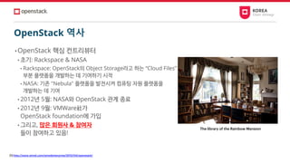 OpenStack 역사
• OpenStack 핵심 컨트리뷰터
• 초기: Rackspace & NASA
• Rackspace: OpenStack의 Object Storage라고 하는 “Cloud Files”
부분 플랫폼을 개발하는 데 기여하기 시작
• NASA: 기존 "Nebula" 플랫폼을 발전시켜 컴퓨팅 자원 플랫폼을
개발하는 데 기여
• 2012년 5월: NASA와 OpenStack 관계 종료
• 2012년 9월: VMWare社가
OpenStack foundation에 가입
• 그리고, 많은 회원사 & 참여자
들이 참여하고 있음!
[1] http://www.wired.com/wiredenterprise/2012/04/openstack/
The library of the Rainbow Mansion
 