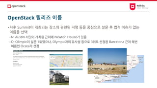 OpenStack 릴리즈 이름
• 차후 Summit이 개최되는 장소와 관련된 지명 등을 중심으로 설문 후 법적 이슈가 없는
이름을 선택
• N: Austin 서밋이 개최된 근처에 Newton House가 있음
• O: Olimpic이 설문 1위였으나, Olympic과의 유사성 등으로 3위로 선정된 Barcelona 근처 해변
이름인 Ocata가 선정
 
