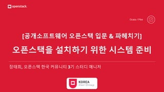 [공개소프트웨어 오픈스택 입문 & 파헤치기]
오픈스택을 설치하기 위한 시스템 준비
장태희, 오픈스택 한국 커뮤니티 3기 스터디 매니저
Ocata / Pike
 