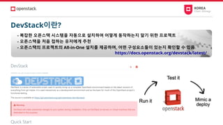 DevStack이란?
- 복잡한 오픈스택 시스템을 자동으로 설치하여 어떻게 동작하는지 알기 위한 프로젝트
- 오픈스택을 처음 접하는 유저에게 추천
- 오픈스택의 프로젝트의 All-in-One 설치를 제공하며, 어떤 구성요소들이 있는지 확인할 수 있음
https://docs.openstack.org/devstack/latest/
 