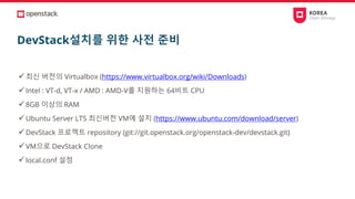 DevStack설치를 위한 사전 준비
✓최신 버전의 Virtualbox (https://www.virtualbox.org/wiki/Downloads)
✓Intel : VT-d, VT-x / AMD : AMD-V를 지원하는 64비트 CPU
✓8GB 이상의 RAM
✓Ubuntu Server LTS 최신버전 VM에 설치 (https://www.ubuntu.com/download/server)
✓DevStack 프로젝트 repository (git://git.openstack.org/openstack-dev/devstack.git)
✓VM으로 DevStack Clone
✓local.conf 설정
 