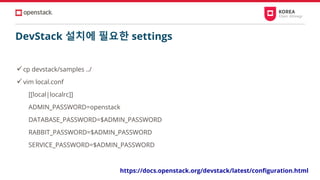DevStack 설치에 필요한 settings
✓cp devstack/samples ../
✓vim local.conf
[[local|localrc]]
ADMIN_PASSWORD=openstack
DATABASE_PASSWORD=$ADMIN_PASSWORD
RABBIT_PASSWORD=$ADMIN_PASSWORD
SERVICE_PASSWORD=$ADMIN_PASSWORD
https://docs.openstack.org/devstack/latest/configuration.html
 