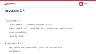 DevStack 설치
✓stack 유저 추가
$ sudo useradd –U –G sudo –s /bin/bash –m stack
$ echo "stack ALL=(ALL) NOPASSWD: ALL" | sudo tee /etc/sudoers.d/stack
$ sudo passwd stack
$ sudo su – stack
✓DevStack 다운로드
$ git clone https://git.openstack.org/openstack-dev/devstack
$ cd devstack
 