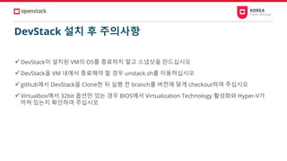 DevStack 설치 후 주의사항
✓DevStack이 설치된 VM의 OS를 종료하지 말고 스냅샷을 만드십시오
✓DevStack을 VM 내에서 종료해야 할 경우 unstack.sh를 이용하십시오
✓github에서 DevStack을 Clone한 뒤 실행 전 branch를 버전에 맞게 checkout하여 주십시오
✓Virtualbox에서 32bit 옵션만 있는 경우 BIOS에서 Virtualization Technology 활성화와 Hyper-V가
꺼져 있는지 확인하여 주십시오
 