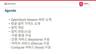 Agenda
• OpenStack Newton 버전 소개
• 한글 설치 가이드 소개
• 설치 개요
• 설치 과정 (1/2)
- 기본 환경 구성
- 인증 서비스 (Keystone) 구성
- 이미지 서비스 (Glance) 구성
- Compute 서비스 (Nova) 구성
 