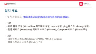 설치 개요
• 설치 과정 참고: http://bit.ly/openstack-newton-manual-steps
• 1편
- 기본 환경 구성 (VirtualBox 하드웨어 설정, hosts 설정, ping 테스트, chrony 설치)
- 인증 서비스 (Keystone), 이미지 서비스 (Glance), Compute 서비스 (Nova) 구성
• 2편
- 네트워킹 서비스 (Neutron), 대시보드 서비스 (Horizon),
블록 스토리지 서비스 (Cinder) 구성
 