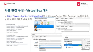 기본 환경 구성 - VirtualBox 예시
• https://www.ubuntu.com/download 에서 Ubuntu Server 또는 Desktop iso 다운로드
• 가상 머신 2대 준비 & 설치
### Controller node
- network device 1： 호스트전용 네트워크 (enp0s3)
- network device 2： 브리지모드 (enp0s8)
- network device 3： NAT (enp0s9)
- disk ： 20G ( OS용)
- HOST NAME ： controller
### Compute node
- network device 1： 호스트전용 네트워크 (enp0s3)
- network device 2： 브리지모드 (enp0s8)
- network device 3： NAT (enp0s9)
- disk ： 20G ( OS용 )
- disk 1 ： 8G ( Block Storage service)
- disk 2 ： 8G * 3ea ( Object Storage services )
- HOST NAME ： compute
 