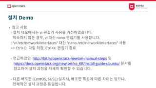 설치 Demo
• 참고 사항
- 설치 데모에서는 vi 편집기 사용을 가정하였습니다.
익숙하지 않은 경우, vi 대신 nano 편집기를 사용합니다.
: “vi /etc/network/interfaces” 대신 “nano /etc/network/interfaces” 사용
=> Ctrl+O: 파일 저장, Ctrl+X: 편집기 종료
- 언급하였던 http://bit.ly/openstack-newton-manual-steps 및
https://docs.openstack.org/newton/ko_KR/install-guide-ubuntu/ 문서를
참고하여 설치 과정을 자세히 확인할 수 있습니다.
- 다른 배포판 (CentOS, SUSE) 설치시, 배포판 특성에 따른 차이는 있으나,
전체적인 설치 과정은 동일합니다.
 