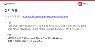설치 개요
• 설치 과정 참고: http://bit.ly/openstack-newton-manual-steps
• 1편
- 기본 환경 구성 (VirtualBox 하드웨어 설정, hosts 설정, ping 테스트, chrony 설치)
- 인증 서비스 (Keystone), 이미지 서비스 (Glance), Compute 서비스 (Nova) 구성
• 2편
- 네트워킹 서비스 (Neutron), 대시보드 서비스 (Horizon),
블록 스토리지 서비스 (Cinder) 구성
 