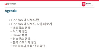 Agenda
• Horizon 대시보드란
• Horizon 대시보드 사용해보기
• 네트워크 생성
• 이미지 생성
• flavor 생성
• 인스턴스 생성
• 블록 스토리지 생성
• ssh 접속과 볼륨 연결 확인
 
