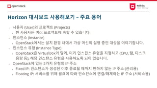 Horizon 대시보드 사용해보기 – 주요 용어
• 사용자 (User)와 프로젝트 (Projects)
➢ 한 사용자는 여러 프로젝트에 속할 수 있습니다.
• 인스턴스 (Instance)
➢ OpenStack에서는 설치 환경 내에서 가상 머신이 실행 중인 대상을 이야기합니다.
• 인스턴스 유형 (Instance Type)
➢ OpenStack은 VirtualBox와 달리, 미리 인스턴스 유형을 지정하고 (CPU, 램, 디스크
용량 등), 해당 인스턴스 유형을 사용하도록 되어 있습니다.
• OpenStack에 있는 2가지 유형의 IP 주소
➢ Fixed IP: 인스턴스가 생성된 이후 종료될 때까지 변하지 않는 IP 주소 (관리용)
➢ Floating IP: 서비스를 위해 필요에 따라 인스턴스에 연결/해제하는 IP 주소 (서비스용)
 