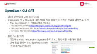 OpenStack CLI 소개
• CLI: Command-Line Interfaces
• OpenStack 각 구성 요소에 대한 API를 직접 호출하여 원하는 작업을 명령어로 수행
➢ 참고: OpenStack은 각 구성요소별로 API 제공
✓ Nova (Compute API): https://developer.openstack.org/api-ref/compute
✓ Neutron (Networking API): https://developer.openstack.org/api-ref/networking
✓ Keystone (Identity API): https://developer.openstack.org/api-ref/identity
✓ …
• 통합 CLI 툴 제작
➢ 이전에는 nova / neutron / keystone 등 따로 CLI 명령어를 사용해야 했음
➢ 현재 통합 클라이언트: openstackclient
(명령어: “openstack”)
 