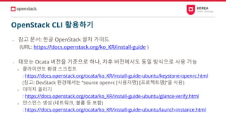 OpenStack CLI 활용하기
• 참고 문서: 한글 OpenStack 설치 가이드
(URL: https://docs.openstack.org/ko_KR/install-guide )
• 데모는 Ocata 버전을 기준으로 하나, 차후 버전에서도 동일 방식으로 사용 가능
➢ 클라이언트 환경 스크립트
: https://docs.openstack.org/ocata/ko_KR/install-guide-ubuntu/keystone-openrc.html
(참고: DevStack 환경에서는 “source openrc [사용자명] [프로젝트명]”을 사용)
➢ 이미지 올리기
: https://docs.openstack.org/ocata/ko_KR/install-guide-ubuntu/glance-verify.html
➢ 인스턴스 생성 (네트워크, 볼륨 등 포함)
: https://docs.openstack.org/ocata/ko_KR/install-guide-ubuntu/launch-instance.html
 