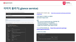 이미지 올리기( glance service)
각종 OS 이미지 다운로드 URL ： https://docs.openstack.org/image-guide/obtain-
images.html
이미지 업로드시 사용하는 CLI 명령어
openstack image create
옵션
--file cirros-0.3.5-x86_64-disk.img 파일 명을 지정
--disk-format qcow2 디스크 포맷 방식
--container-format bare 컨테이넛 포맷 방식
--public 모든 프로젝트가 공유가 할진거지 정의
디스크 포맷 방식에 종류 URL： https://docs.openstack.org/image-
guide/image-formats.html
4. 이미지 리스트 확인
 