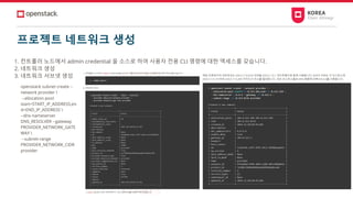 프로젝트 네트워크 생성
1. 컨트롤러 노드에서 admin credential 을 소스로 하여 사용자 전용 CLI 명령에 대한 엑세스를 갖습니다.
2. 네트워크 생성
3. 네트워크 서브넷 생성
openstack subnet create --
network provider 
--allocation-pool
start=START_IP_ADDRESS,en
d=END_IP_ADDRESS 
--dns-nameserver
DNS_RESOLVER --gateway
PROVIDER_NETWORK_GATE
WAY 
--subnet-range
PROVIDER_NETWORK_CIDR
provider
 