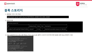 블록 스토리지
1. 볼륨을 인턴스에 연결
2. 볼륨 목록
3. SSH 상용하여 인스턴스에 엑세스 하고 /dev/vdb 블록 스토리지 장치에 대한 볼륨 검증 fdisk 명령어 사용
openstack server add volume INSTANCE_NAME VOLUME_NAME
openstack volume list
+--------------------------------------------+--------------+--------+------+-----------------------------------------------+
| ID | Display Name | Status | Size | Attached to |
+--------------------------------------------+--------------+--------+------+-----------------------------------------------+
| a1e8be72-a395-4a6f-8e07-856a57c39524 | volume1 | in-use | 1 | Attached to provider-instance on /dev/vdb |
+--------------------------------------------+--------------+--------+------+-----------------------------------------------+
 