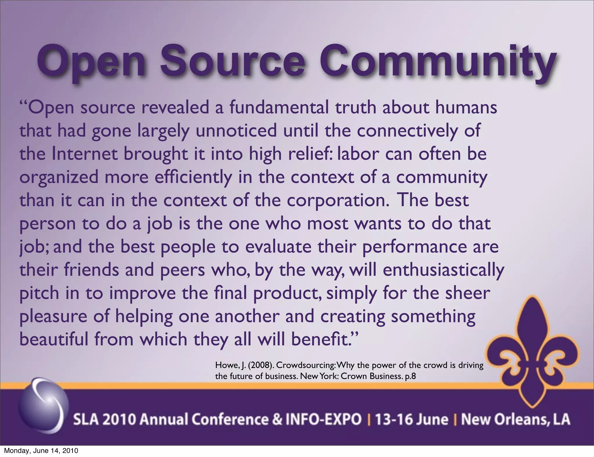 Open Source Community
    “Open source revealed a fundamental truth about humans
    that had gone largely unnoticed until the connectively of
    the Internet brought it into high relief: labor can often be
    organized more efﬁciently in the context of a community
    than it can in the context of the corporation. The best
    person to do a job is the one who most wants to do that
    job; and the best people to evaluate their performance are
    their friends and peers who, by the way, will enthusiastically
    pitch in to improve the ﬁnal product, simply for the sheer
    pleasure of helping one another and creating something
    beautiful from which they all will beneﬁt.”
                             Howe, J. (2008). Crowdsourcing: Why the power of the crowd is driving
                             the future of business. New York: Crown Business. p.8




Monday, June 14, 2010
 