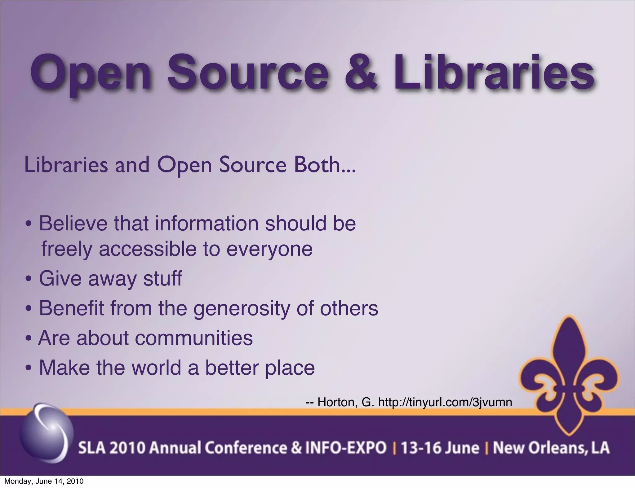 Open Source & Libraries
     Libraries and Open Source Both...

     • Believe that information should be
       freely accessible to everyone
     • Give away stuff
     • Beneﬁt from the generosity of others
     • Are about communities
     • Make the world a better place
                                   -- Horton, G. http://tinyurl.com/3jvumn




Monday, June 14, 2010
 