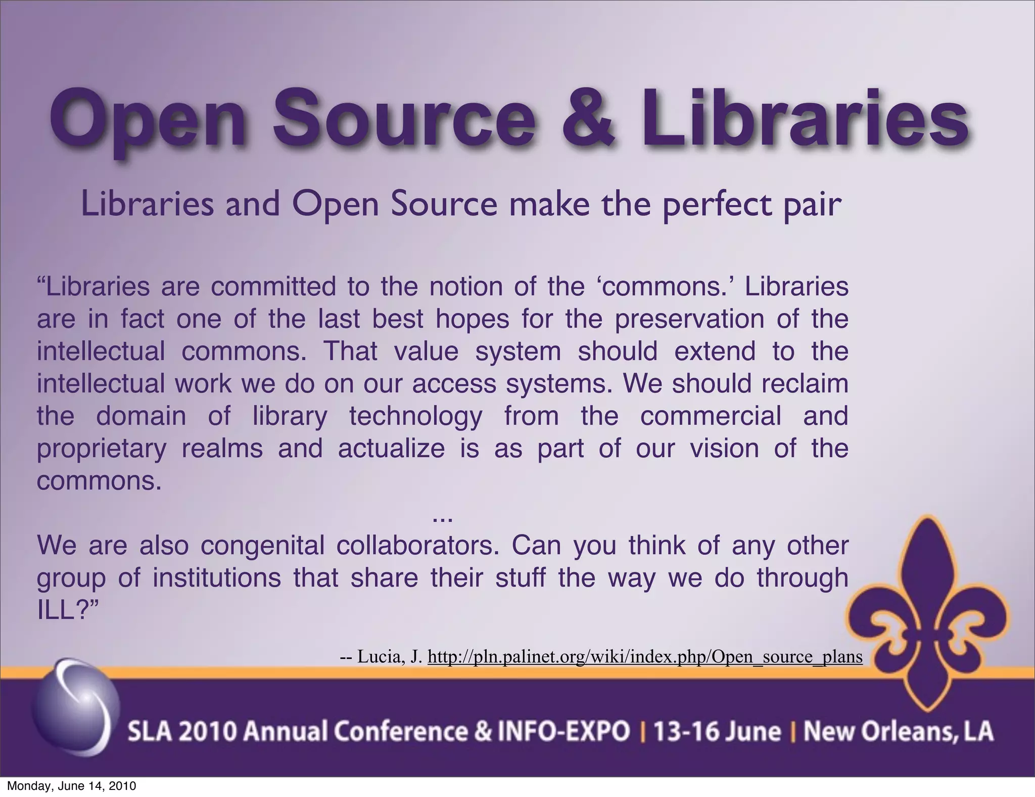 Open Source & Libraries
           Libraries and Open Source make the perfect pair

    “Libraries are committed to the notion of the ʻcommons.ʼ Libraries
    are in fact one of the last best hopes for the preservation of the
    intellectual commons. That value system should extend to the
    intellectual work we do on our access systems. We should reclaim
    the domain of library technology from the commercial and
    proprietary realms and actualize is as part of our vision of the
    commons.
                                     ...
    We are also congenital collaborators. Can you think of any other
    group of institutions that share their stuff the way we do through
    ILL?”
                            -- Lucia, J. http://pln.palinet.org/wiki/index.php/Open_source_plans




Monday, June 14, 2010
 