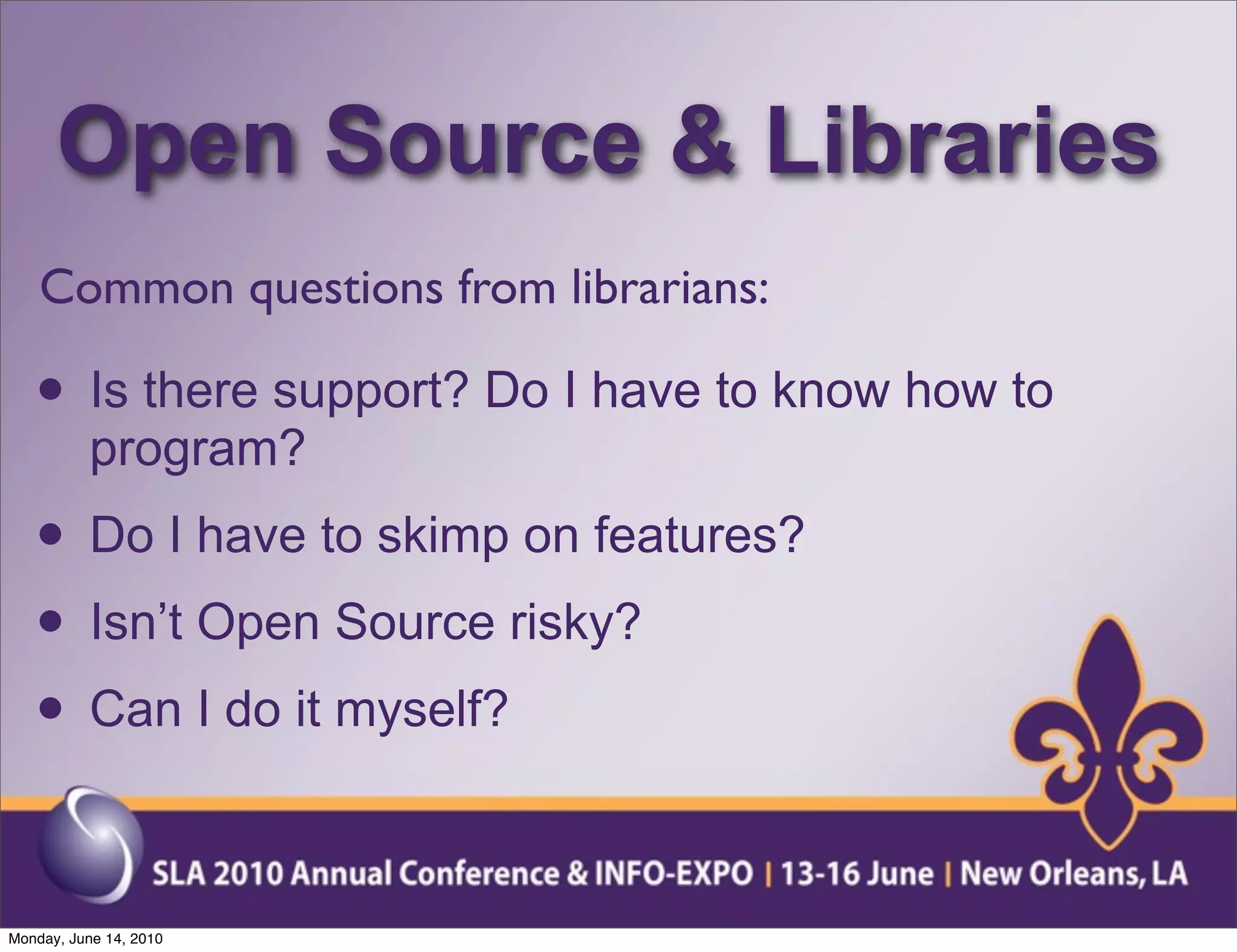 Open Source & Libraries
    Common questions from librarians:

   • Is there support? Do I have to know how to
           program?
   • Do I have to skimp on features?
   • Isn’t Open Source risky?
   • Can I do it myself?

Monday, June 14, 2010
 