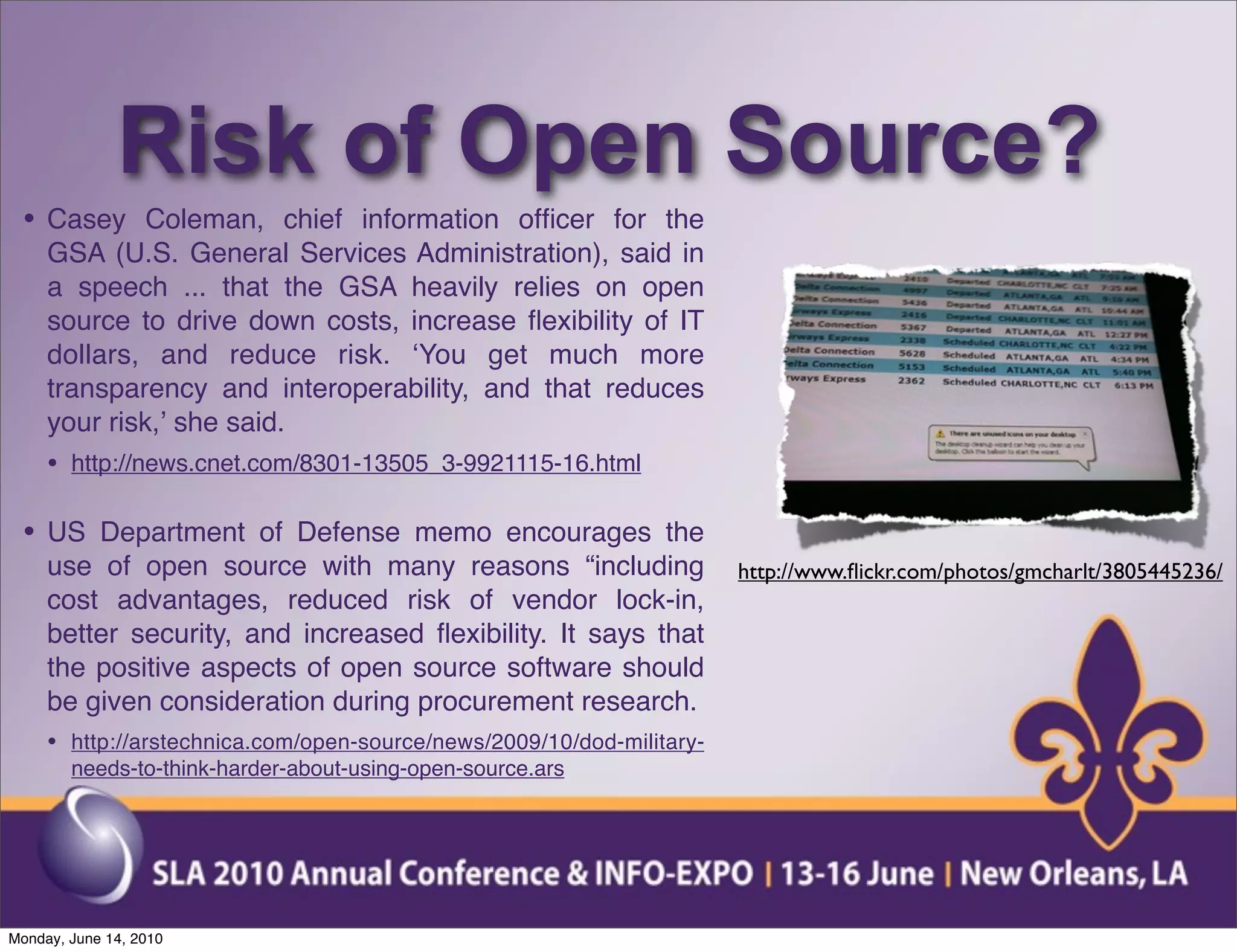 Risk of Open Source?
 • Casey Coleman, chief information ofﬁcer for the
     GSA (U.S. General Services Administration), said in
     a speech ... that the GSA heavily relies on open
     source to drive down costs, increase ﬂexibility of IT
     dollars, and reduce risk. ʻYou get much more
     transparency and interoperability, and that reduces
     your risk,ʼ she said.
     • http://news.cnet.com/8301-13505_3-9921115-16.html

 • US Department of Defense memo encourages the
     use of open source with many reasons “including                   http://www.ﬂickr.com/photos/gmcharlt/3805445236/
     cost advantages, reduced risk of vendor lock-in,
     better security, and increased ﬂexibility. It says that
     the positive aspects of open source software should
     be given consideration during procurement research.
     • http://arstechnica.com/open-source/news/2009/10/dod-military-
        needs-to-think-harder-about-using-open-source.ars




Monday, June 14, 2010
 