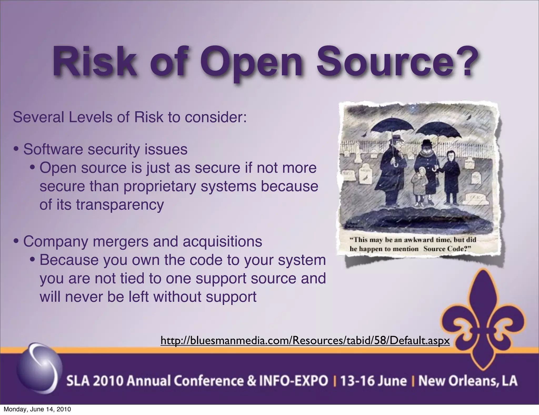 Risk of Open Source?
  Several Levels of Risk to consider:

  • Software security issues
     • Open source is just as secure if not more
           secure than proprietary systems because
           of its transparency

  • Company mergers and acquisitions
     • Because you own the code to your system
           you are not tied to one support source and
           will never be left without support

                            http://bluesmanmedia.com/Resources/tabid/58/Default.aspx




Monday, June 14, 2010
 
