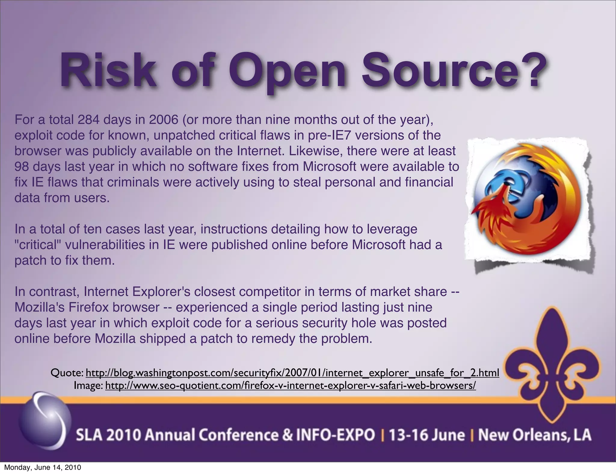 Risk of Open Source?
  For a total 284 days in 2006 (or more than nine months out of the year),
  exploit code for known, unpatched critical ﬂaws in pre-IE7 versions of the
  browser was publicly available on the Internet. Likewise, there were at least
  98 days last year in which no software ﬁxes from Microsoft were available to
  ﬁx IE ﬂaws that criminals were actively using to steal personal and ﬁnancial
  data from users.

  In a total of ten cases last year, instructions detailing how to leverage
  "critical" vulnerabilities in IE were published online before Microsoft had a
  patch to ﬁx them.

  In contrast, Internet Explorer's closest competitor in terms of market share --
  Mozilla's Firefox browser -- experienced a single period lasting just nine
  days last year in which exploit code for a serious security hole was posted
  online before Mozilla shipped a patch to remedy the problem.

            Quote: http://blog.washingtonpost.com/securityﬁx/2007/01/internet_explorer_unsafe_for_2.html
               Image: http://www.seo-quotient.com/ﬁrefox-v-internet-explorer-v-safari-web-browsers/




Monday, June 14, 2010
 